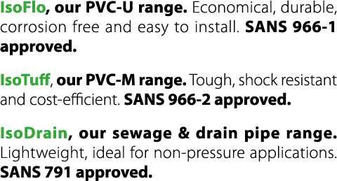 IsoFlo, our PVC U range. Economical, durable, corrosion free and easy to install. SANS 966 1 approved. IsoTuff, our P...